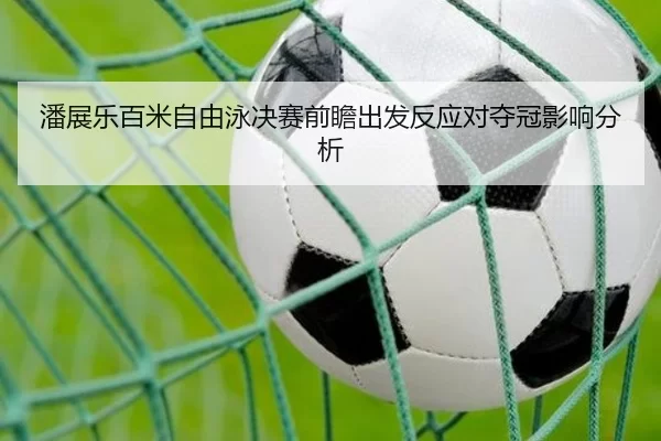 潘展乐百米自由泳决赛前瞻出发反应对夺冠影响分析